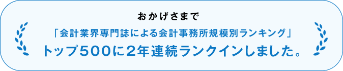 おかげさまで、「会計業界専門誌による会計事務所規模別ランキング」トップ500に2年連続ランクインしました。